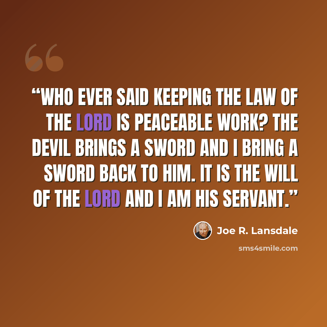 “Who ever said keeping the law of the Lord is peaceable work? The devil brings a sword and I bring a sword back to him. It is the will of the Lord and I am his servant.” quote by Joe R. Lansdale