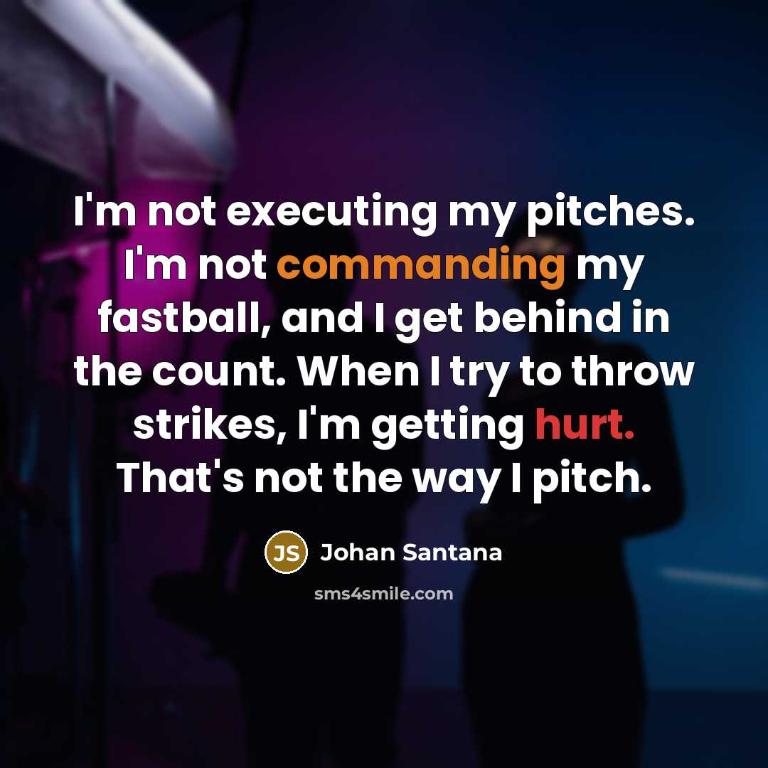 “I'm not executing my pitches. I'm not commanding my fastball, and I get behind in the count. When I try to throw strikes, I'm getting hurt. That's not the way I pitch.” quote by Johan Santana