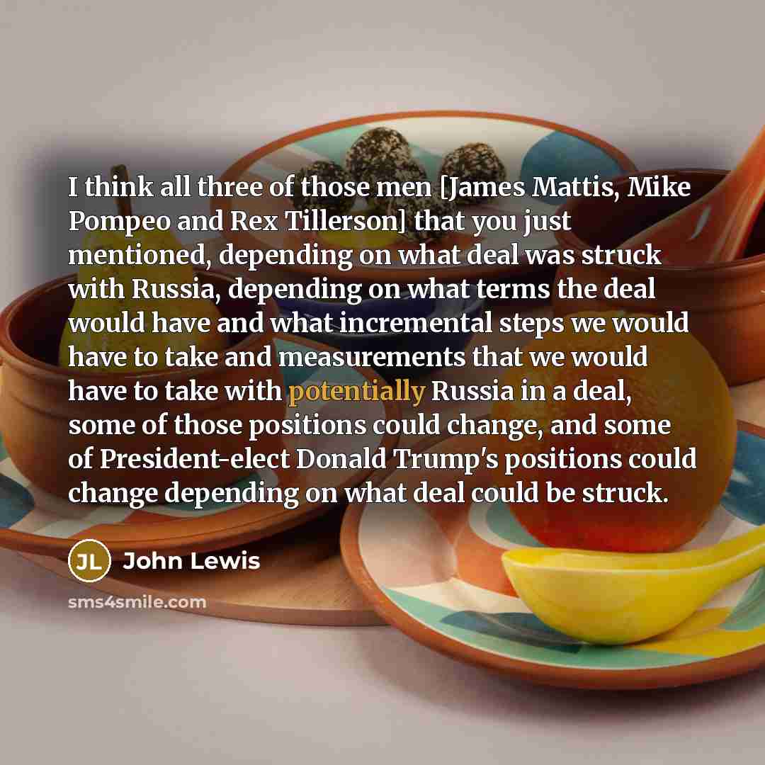 “I think all three of those men [James Mattis, Mike Pompeo and Rex Tillerson] that you just mentioned, depending on what deal was struck with Russia, depending on what terms the deal would have and what incremental steps we would have to take and measurements that we would have to take with…” quote by John Lewis