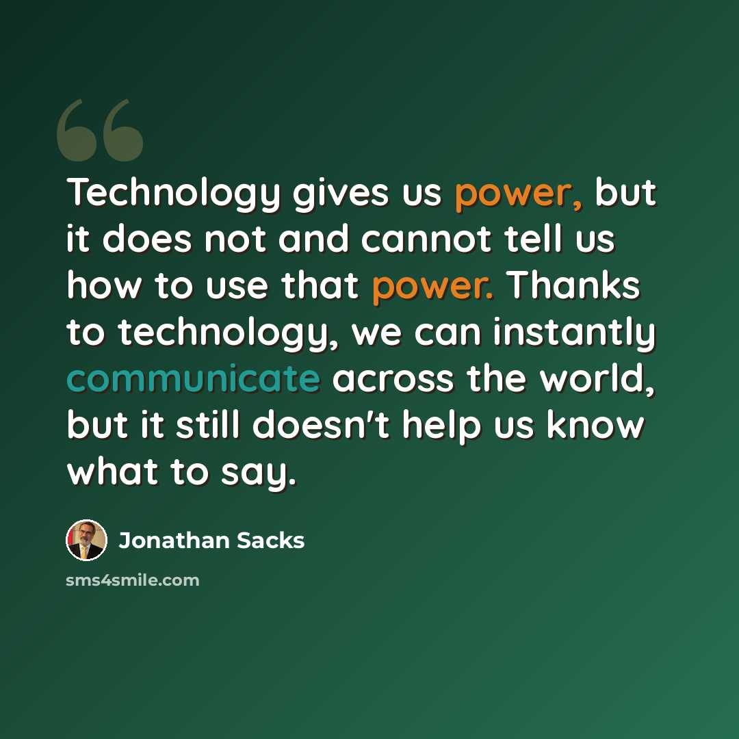 “Technology gives us power, but it does not and cannot tell us how to use that power. Thanks to technology, we can instantly communicate across the world, but it still doesn't help us know what to say.” quote by Jonathan Sacks