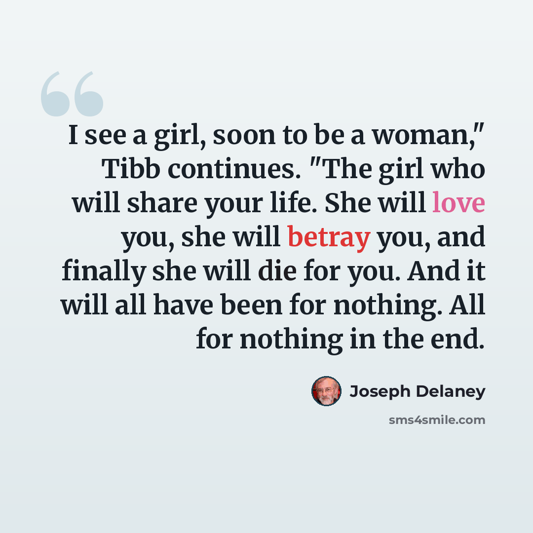 “I see a girl, soon to be a woman," Tibb continues. "The girl who will share your life. She will love you, she will betray you, and finally she will die for you. And it will all have been for nothing. All for nothing in the end.” quote by Joseph Delaney