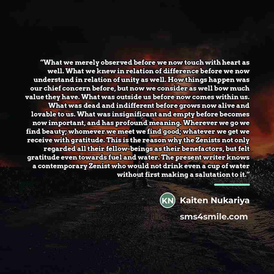 “What we merely observed before we now touch with heart as well. What we knew in relation of difference before we now understand in relation of unity as well. How things happen was our chief concern before, but now we consider as well bow much value they have. What was outside us before now comes…” quote by Kaiten Nukariya