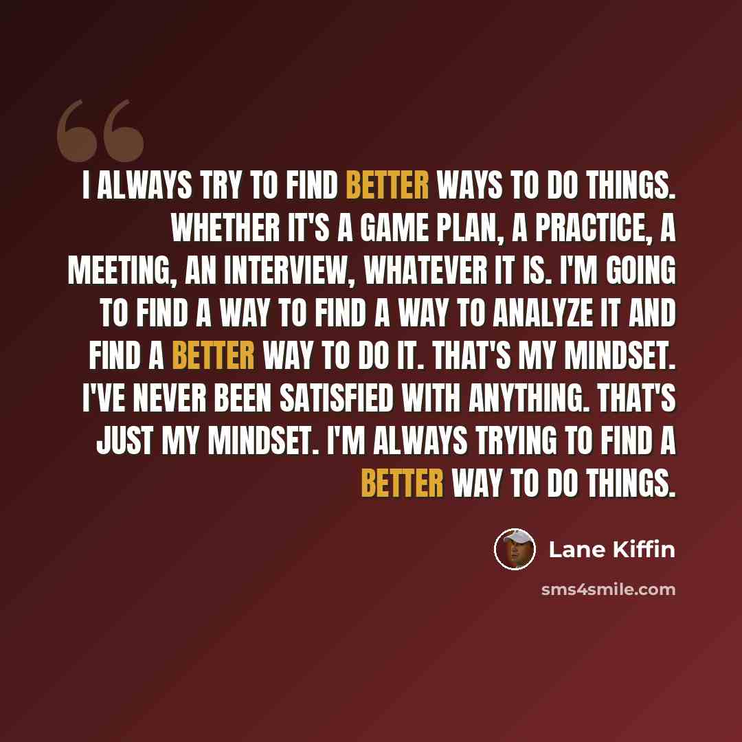 “I always try to find better ways to do things. Whether it's a game plan, a practice, a meeting, an interview, whatever it is. I'm going to find a way to find a way to analyze it and find a better way to do it. That's my mindset. I've never been satisfied with anything. That's just my mindset. I'm…” quote by Lane Kiffin