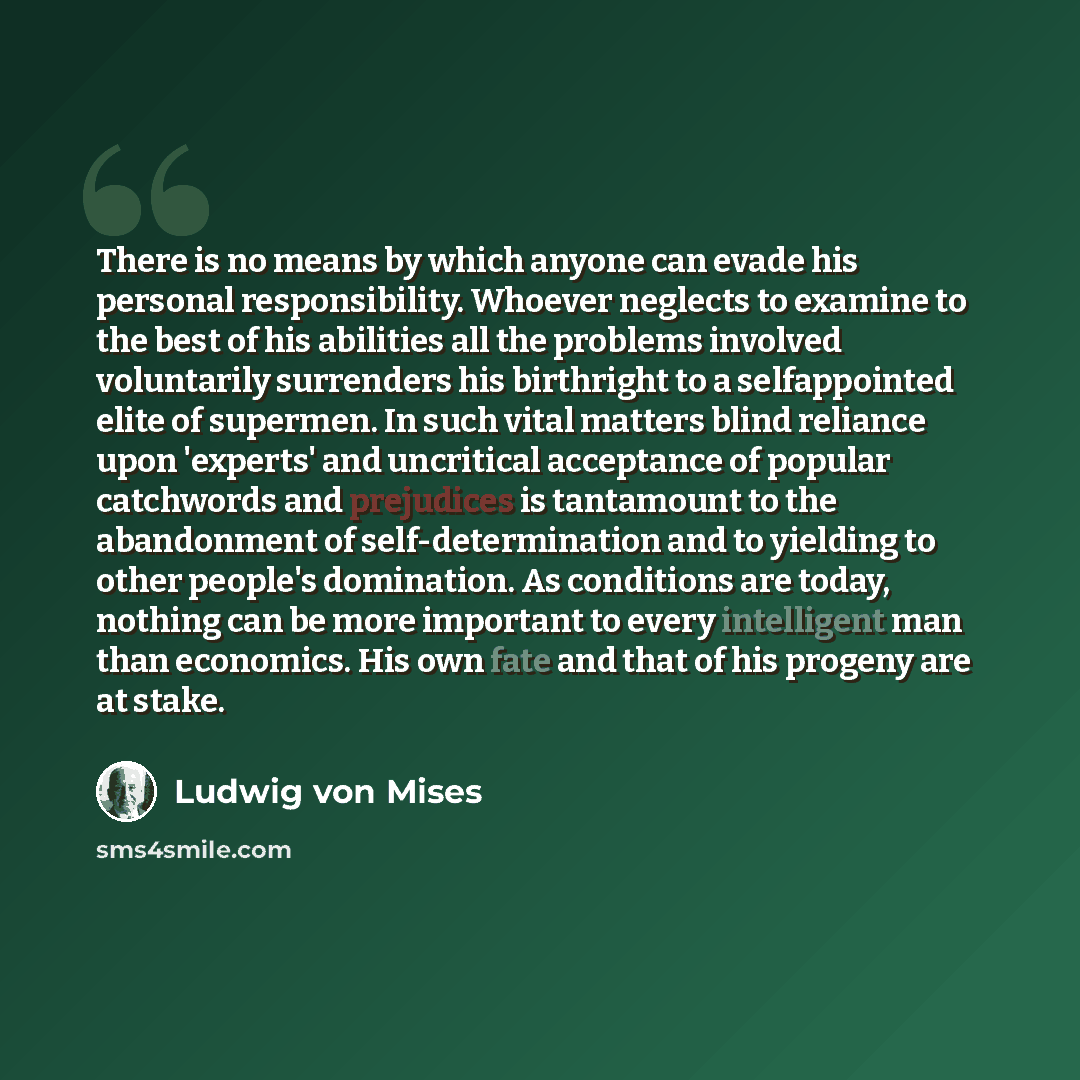 “There is no means by which anyone can evade his personal responsibility. Whoever neglects to examine to the best of his abilities all the problems involved voluntarily surrenders his birthright to a selfappointed elite of supermen. In such vital matters blind reliance upon 'experts' and uncritical…” quote by Ludwig von Mises