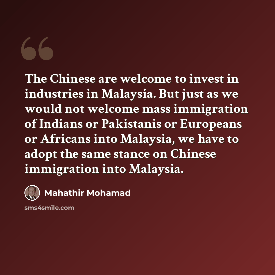 “The Chinese are welcome to invest in industries in Malaysia. But just as we would not welcome mass immigration of Indians or Pakistanis or Europeans or Africans into Malaysia, we have to adopt the same stance on Chinese immigration into Malaysia.” quote by Mahathir Mohamad