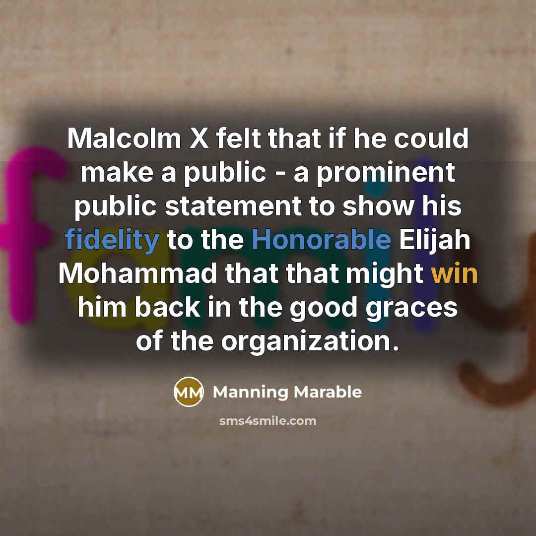 “Malcolm X felt that if he could make a public - a prominent public statement to show his fidelity to the Honorable Elijah Mohammad that that might win him back in the good graces of the organization.” quote by Manning Marable