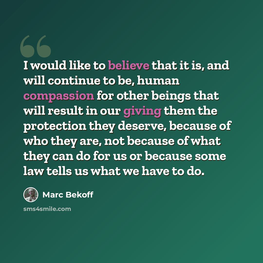 “I would like to believe that it is, and will continue to be, human compassion for other beings that will result in our giving them the protection they deserve, because of who they are, not because of what they can do for us or because some law tells us what we have to do.” quote by Marc Bekoff