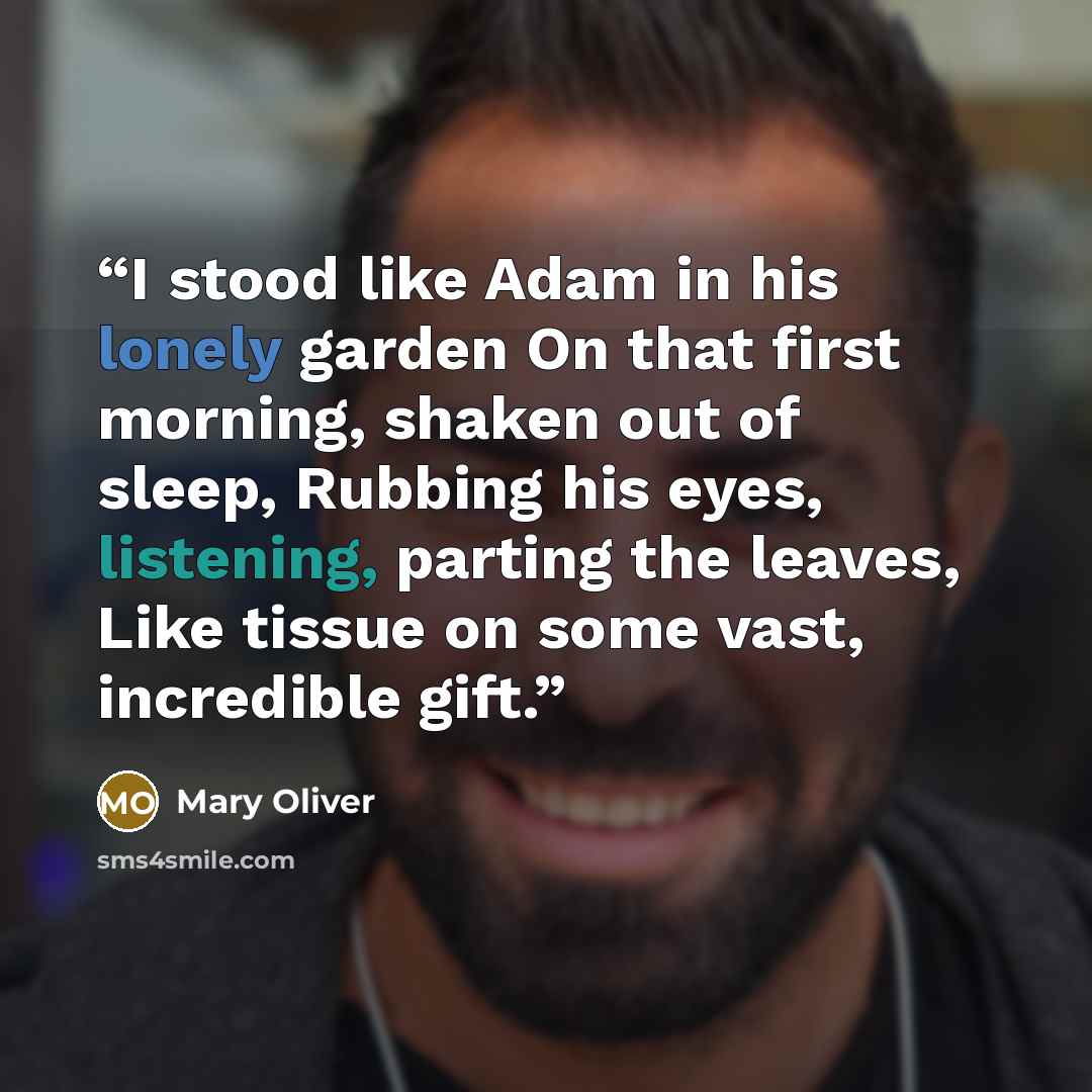 “I stood like Adam in his lonely garden On that first morning, shaken out of sleep, Rubbing his eyes, listening, parting the leaves, Like tissue on some vast, incredible gift.” quote by Mary Oliver