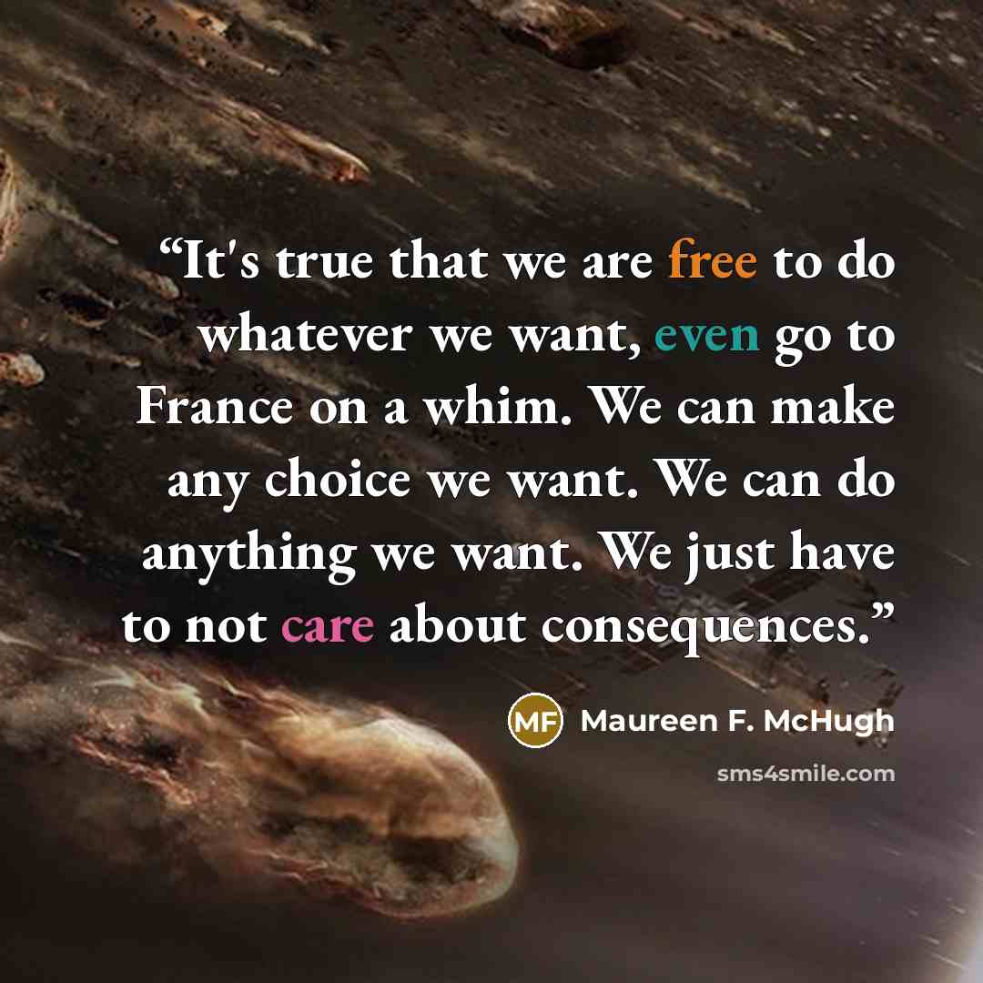 “It's true that we are free to do whatever we want, even go to France on a whim. We can make any choice we want. We can do anything we want. We just have to not care about consequences.” quote by Maureen F. McHugh