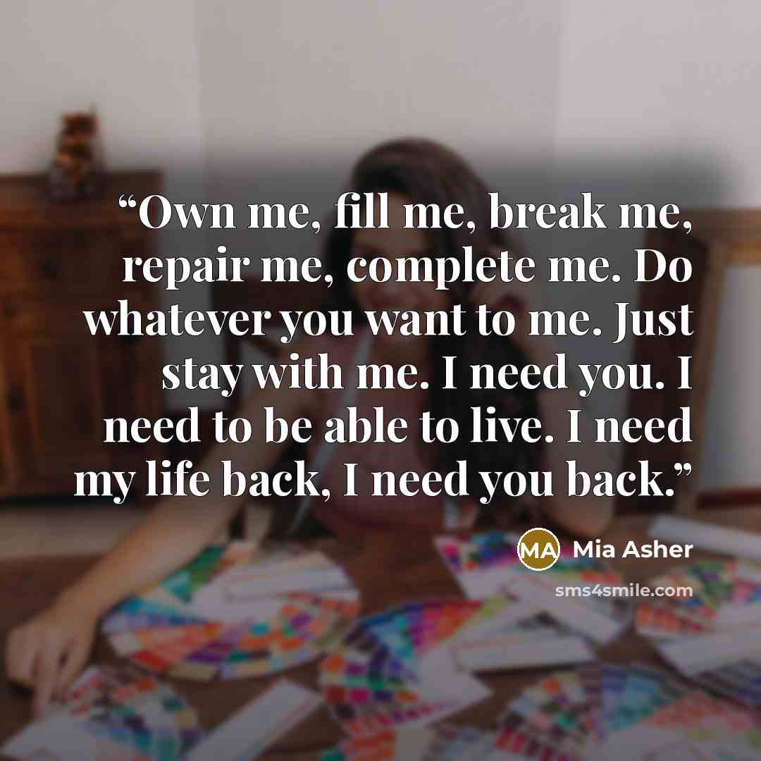 “Own me, fill me, break me, repair me, complete me. Do whatever you want to me. Just stay with me. I need you. I need to be able to live. I need my life back, I need you back.” quote by Mia Asher