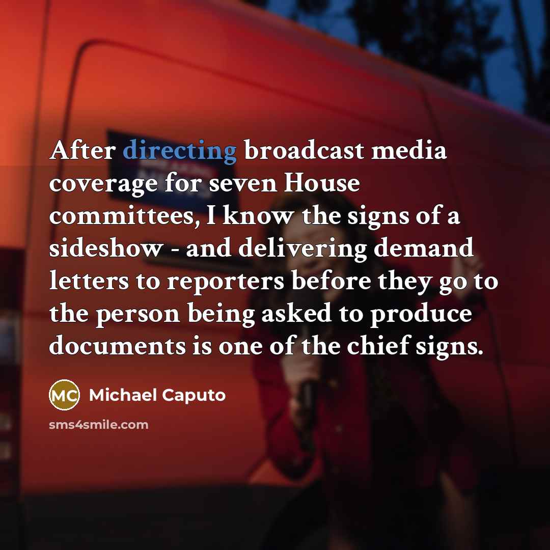 “After directing broadcast media coverage for seven House committees, I know the signs of a sideshow - and delivering demand letters to reporters before they go to the person being asked to produce documents is one of the chief signs.” quote by Michael Caputo