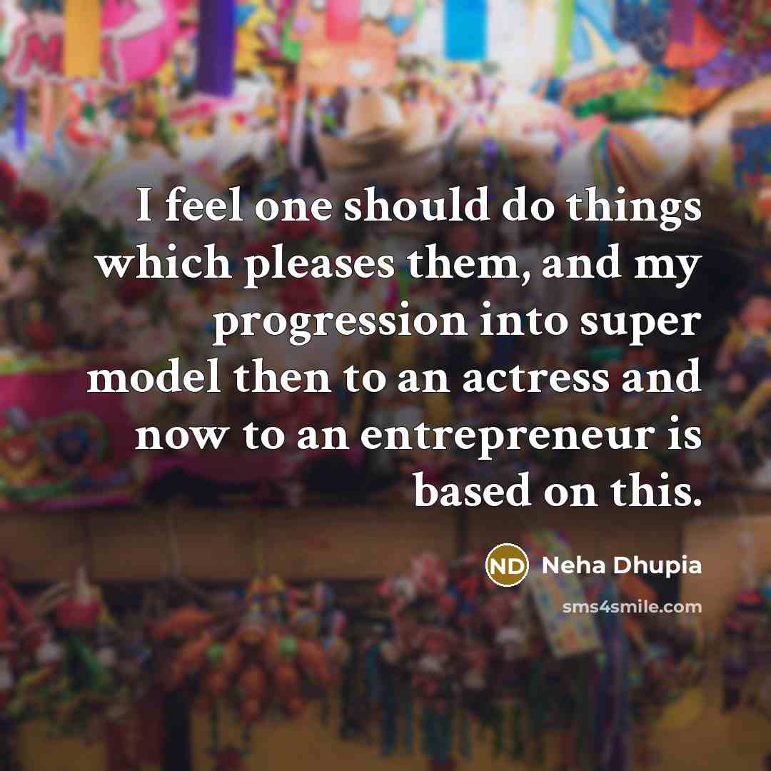 “I feel one should do things which pleases them, and my progression into super model then to an actress and now to an entrepreneur is based on this.” quote by Neha Dhupia
