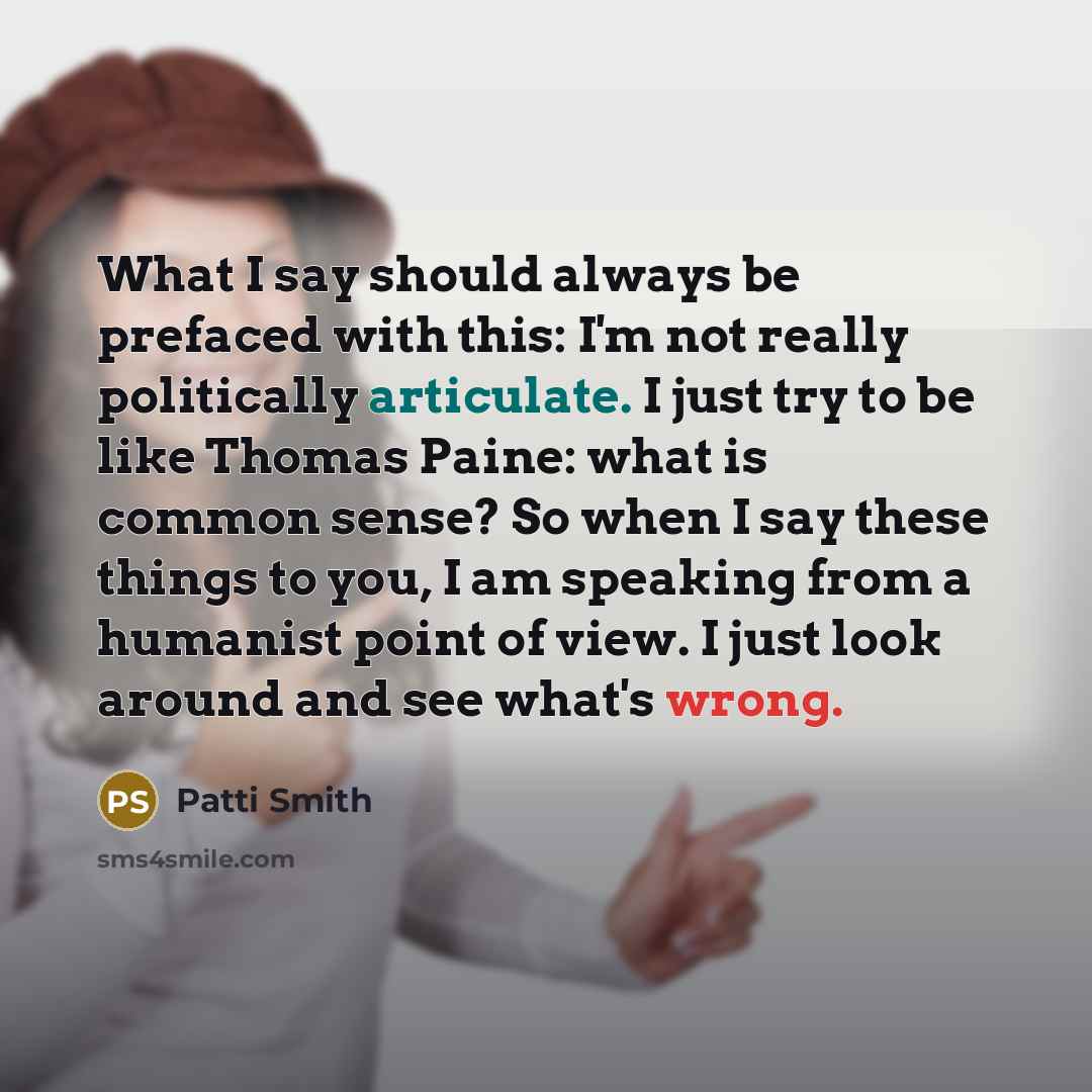 “What I say should always be prefaced with this: I'm not really politically articulate. I just try to be like Thomas Paine: what is common sense? So when I say these things to you, I am speaking from a humanist point of view. I just look around and see what's wrong.” quote by Patti Smith
