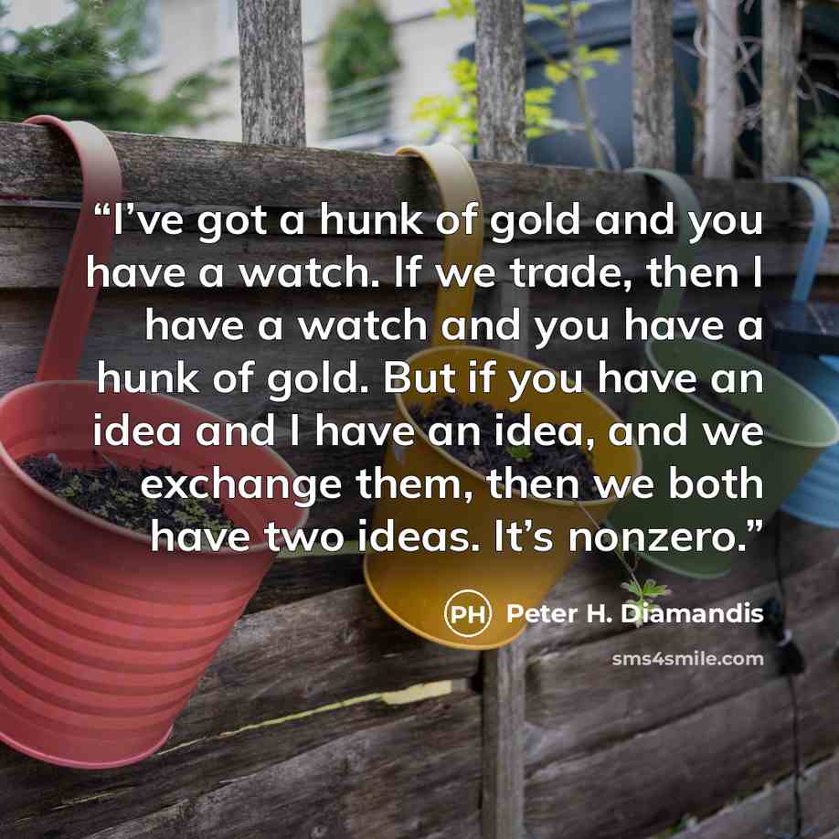 “I’ve got a hunk of gold and you have a watch. If we trade, then I have a watch and you have a hunk of gold. But if you have an idea and I have an idea, and we exchange them, then we both have two ideas. It’s nonzero.” quote by Peter H. Diamandis