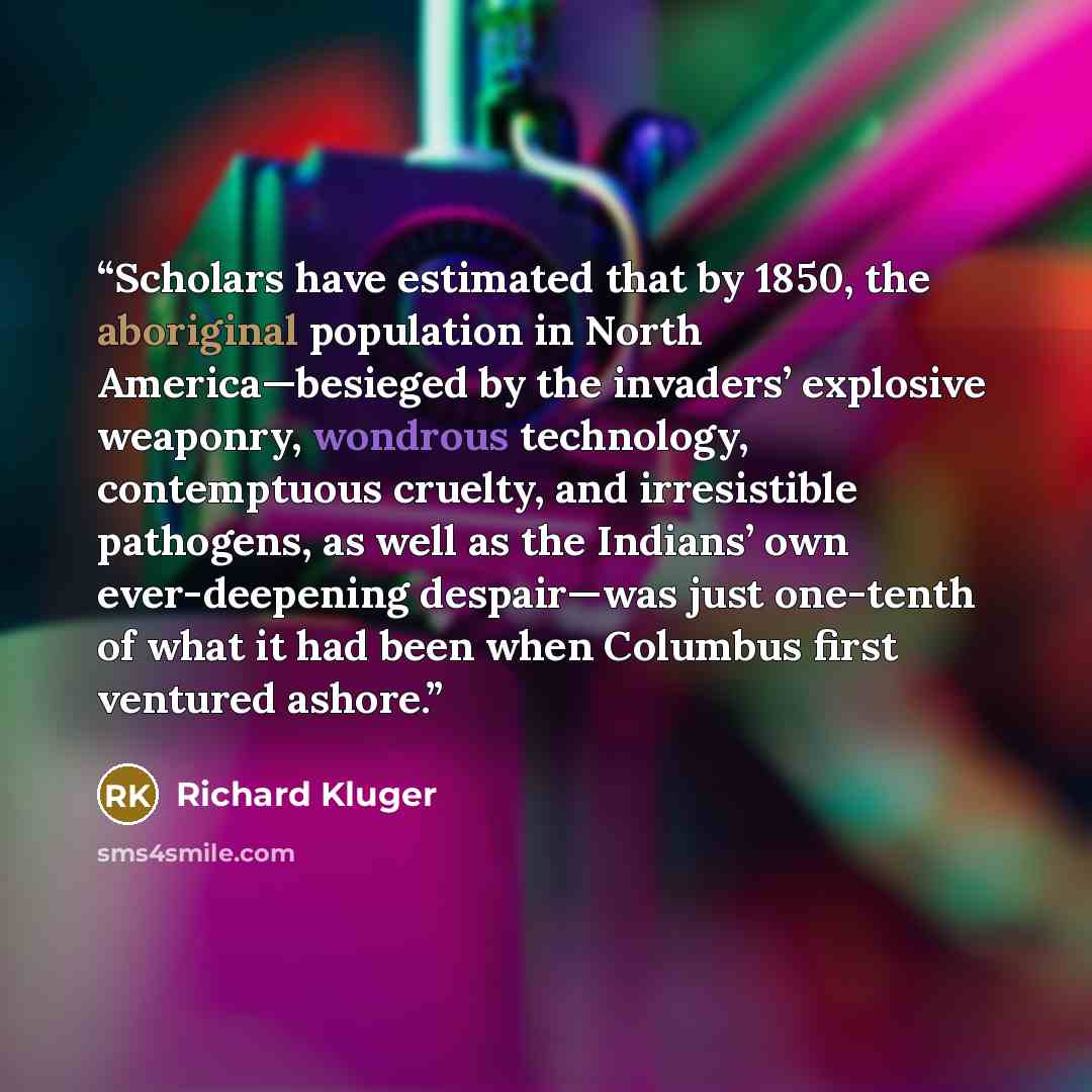 “Scholars have estimated that by 1850, the aboriginal population in North America—besieged by the invaders’ explosive weaponry, wondrous technology, contemptuous cruelty, and irresistible pathogens, as well as the Indians’ own ever-deepening despair—was just one-tenth of what it had been when…” quote by Richard Kluger