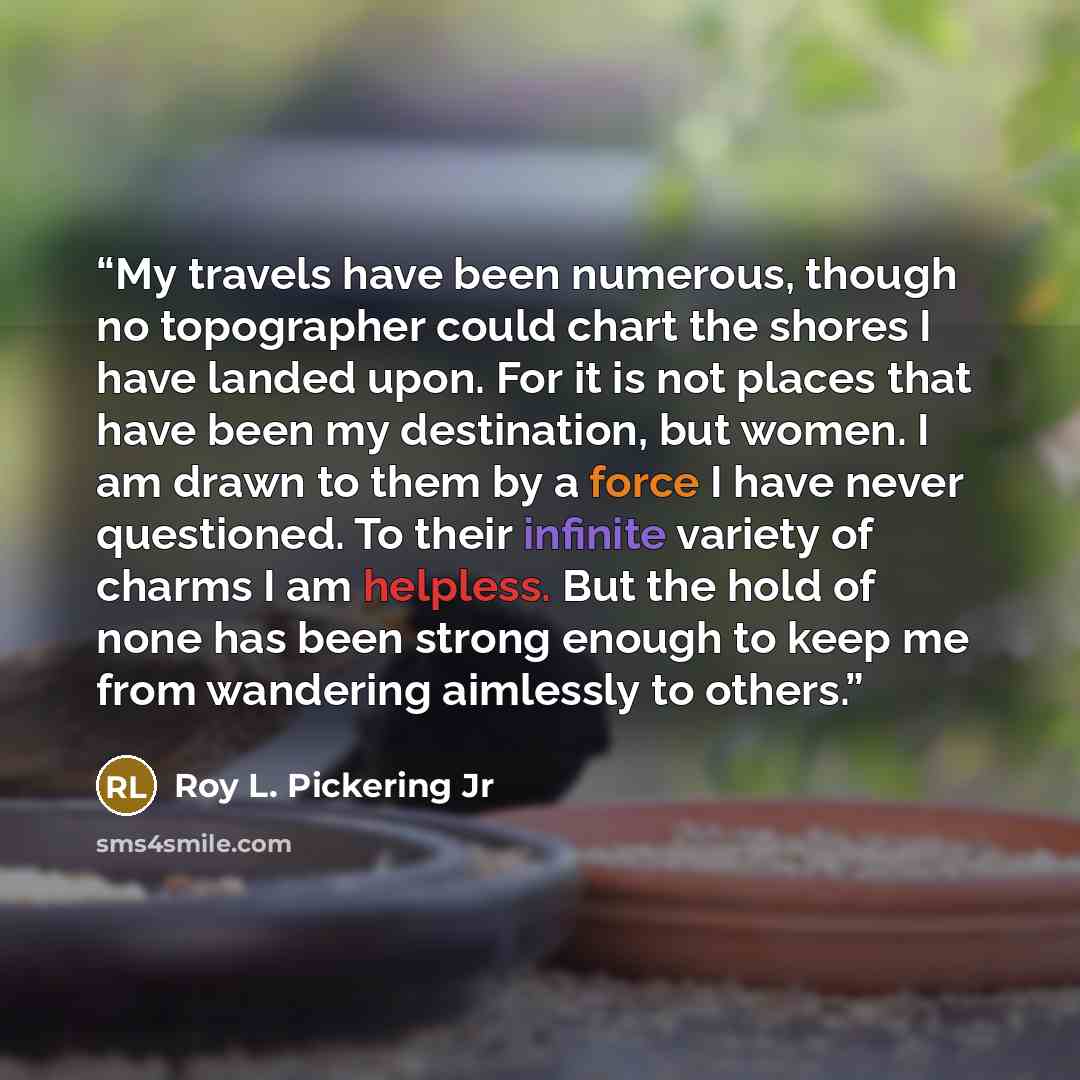 “My travels have been numerous, though no topographer could chart the shores I have landed upon. For it is not places that have been my destination, but women. I am drawn to them by a force I have never questioned. To their infinite variety of charms I am helpless. But the hold of none has been…” quote by Roy L. Pickering Jr