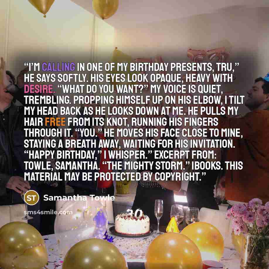 “I’m calling in one of my birthday presents, Tru,” he says softly. His eyes look opaque, heavy with desire. “What do you want?” My voice is quiet, trembling. Propping himself up on his elbow, I tilt my head back as he looks down at me. He pulls my hair free from its knot, running his fingers…” quote by Samantha Towle