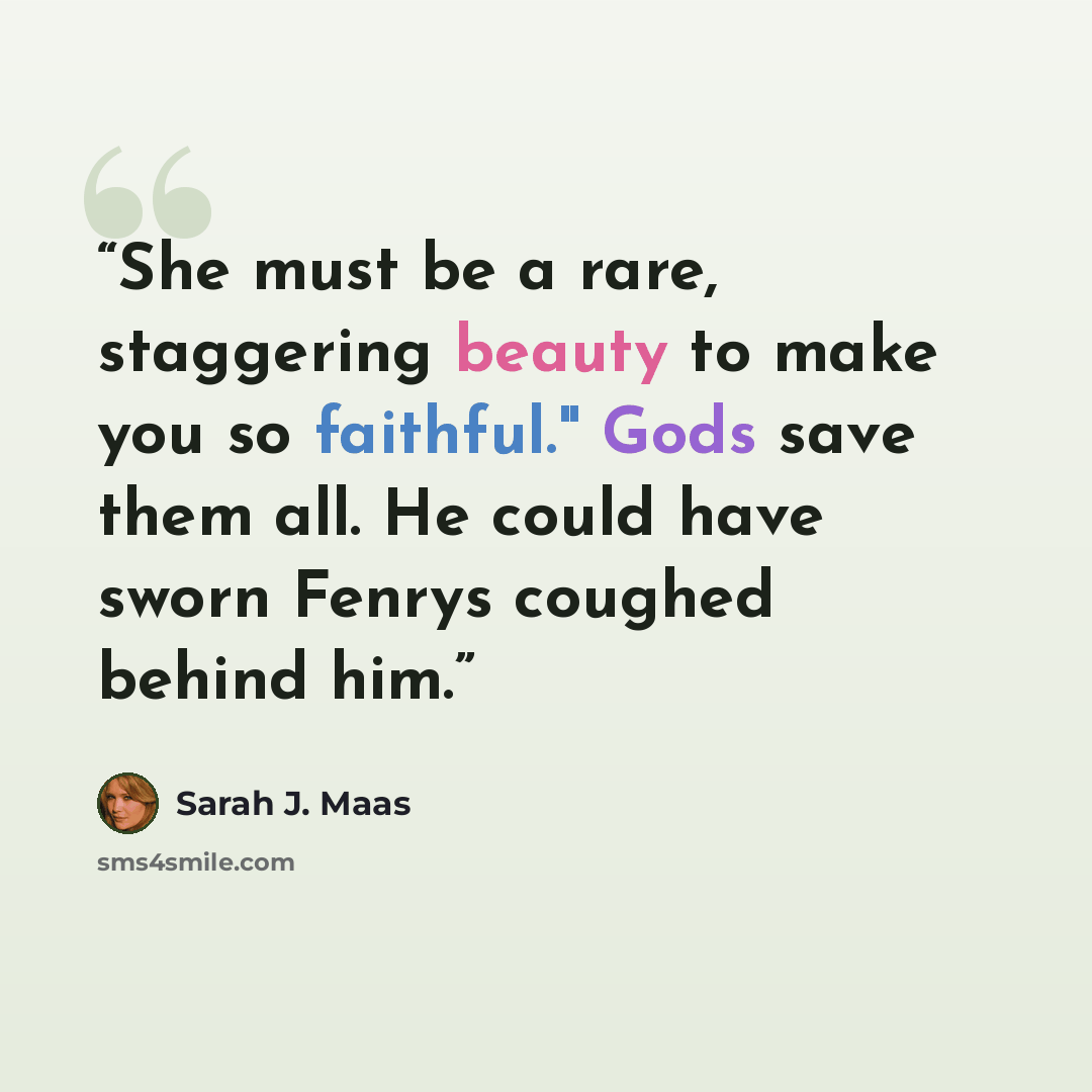 “She must be a rare, staggering beauty to make you so faithful." Gods save them all. He could have sworn Fenrys coughed behind him.” quote by Sarah J. Maas