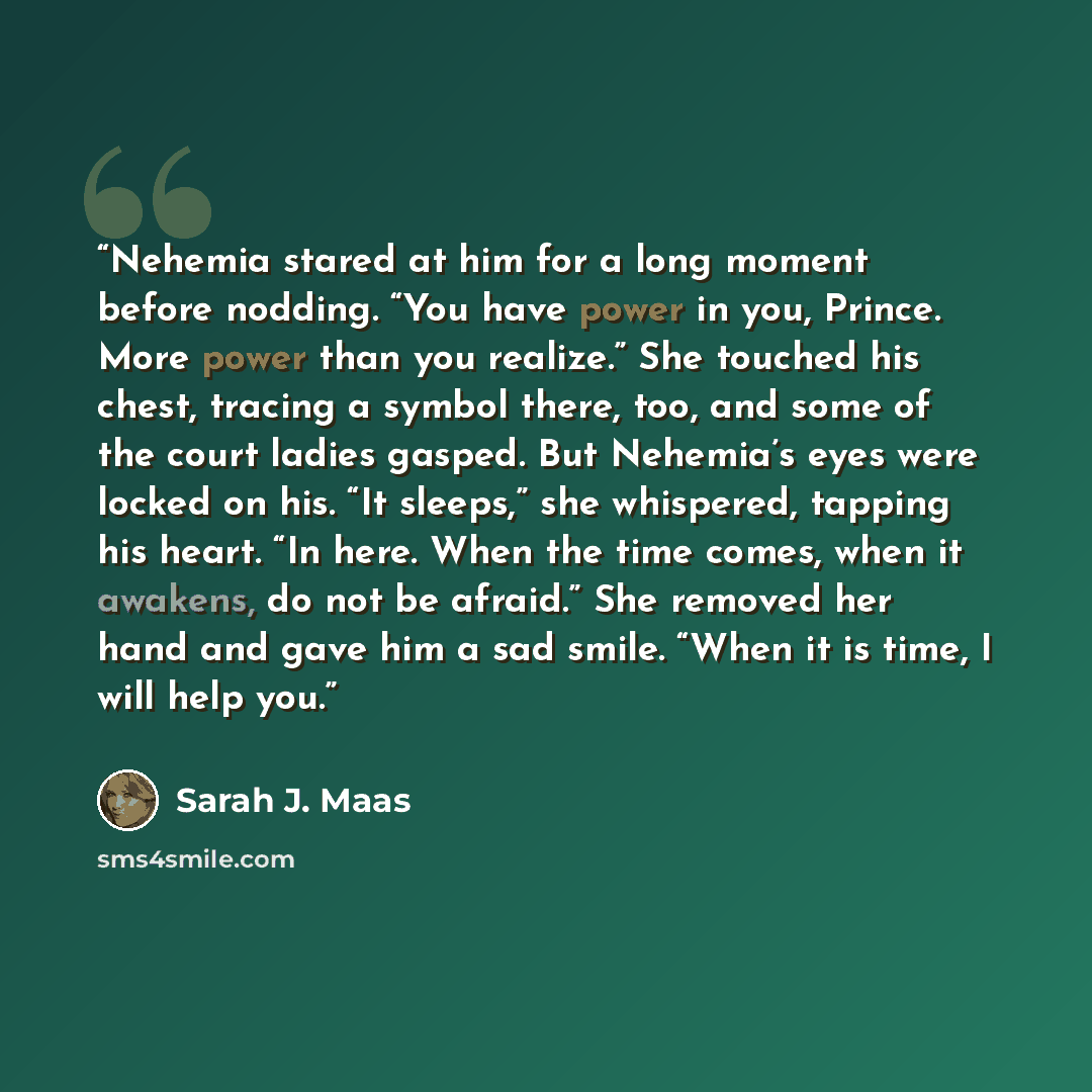 “Nehemia stared at him for a long moment before nodding. “You have power in you, Prince. More power than you realize.” She touched his chest, tracing a symbol there, too, and some of the court ladies gasped. But Nehemia’s eyes were locked on his. “It sleeps,” she whispered, tapping his heart. “In…” quote by Sarah J. Maas