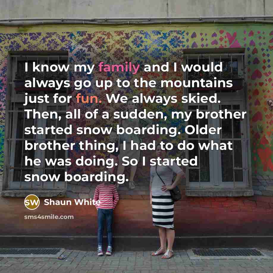 “I know my family and I would always go up to the mountains just for fun. We always skied. Then, all of a sudden, my brother started snow boarding. Older brother thing, I had to do what he was doing. So I started snow boarding.” quote by Shaun White