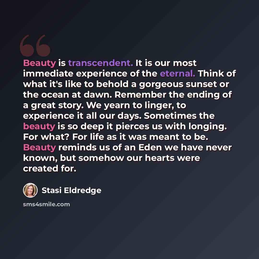 “Beauty is transcendent. It is our most immediate experience of the eternal. Think of what it's like to behold a gorgeous sunset or the ocean at dawn. Remember the ending of a great story. We yearn to linger, to experience it all our days. Sometimes the beauty is so deep it pierces us with longing…” quote by Stasi Eldredge