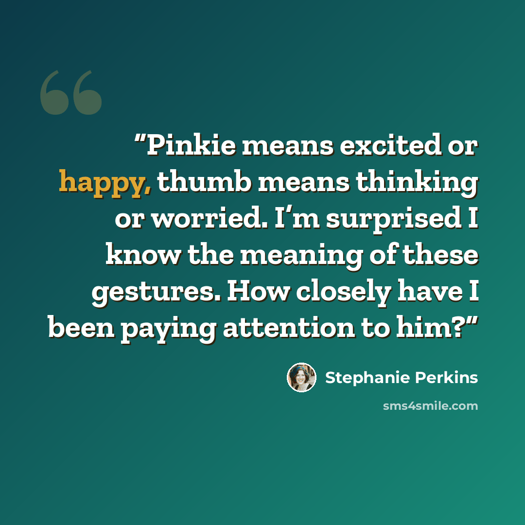 “Pinkie means excited or happy, thumb means thinking or worried. I’m surprised I know the meaning of these gestures. How closely have I been paying attention to him?” quote by Stephanie Perkins