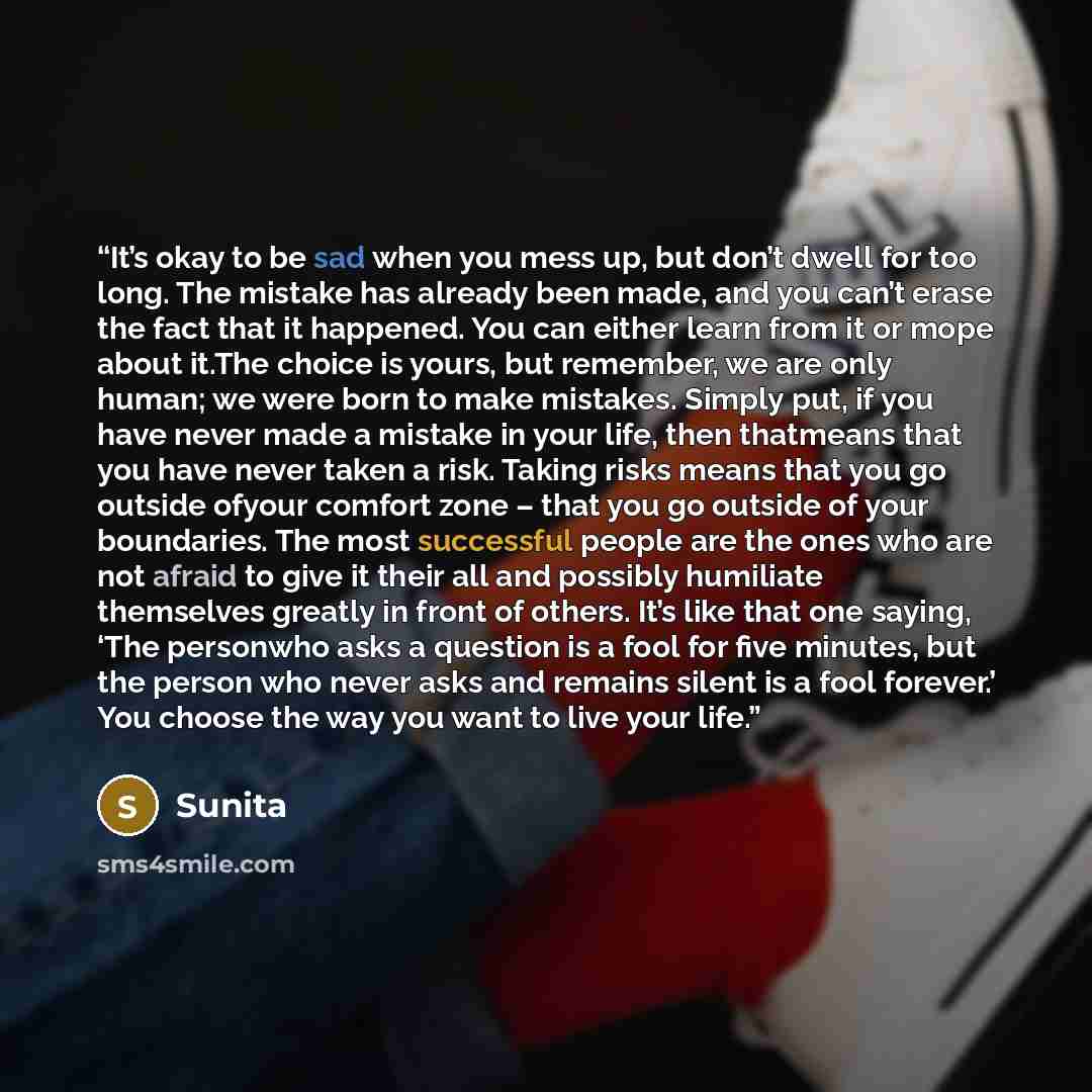 “It’s okay to be sad when you mess up, but don’t dwell for too long. The mistake has already been made, and you can’t erase the fact that it happened. You can either learn from it or mope about it.The choice is yours, but remember, we are only human; we were born to make mistakes. Simply put, if…” quote by Sunita
