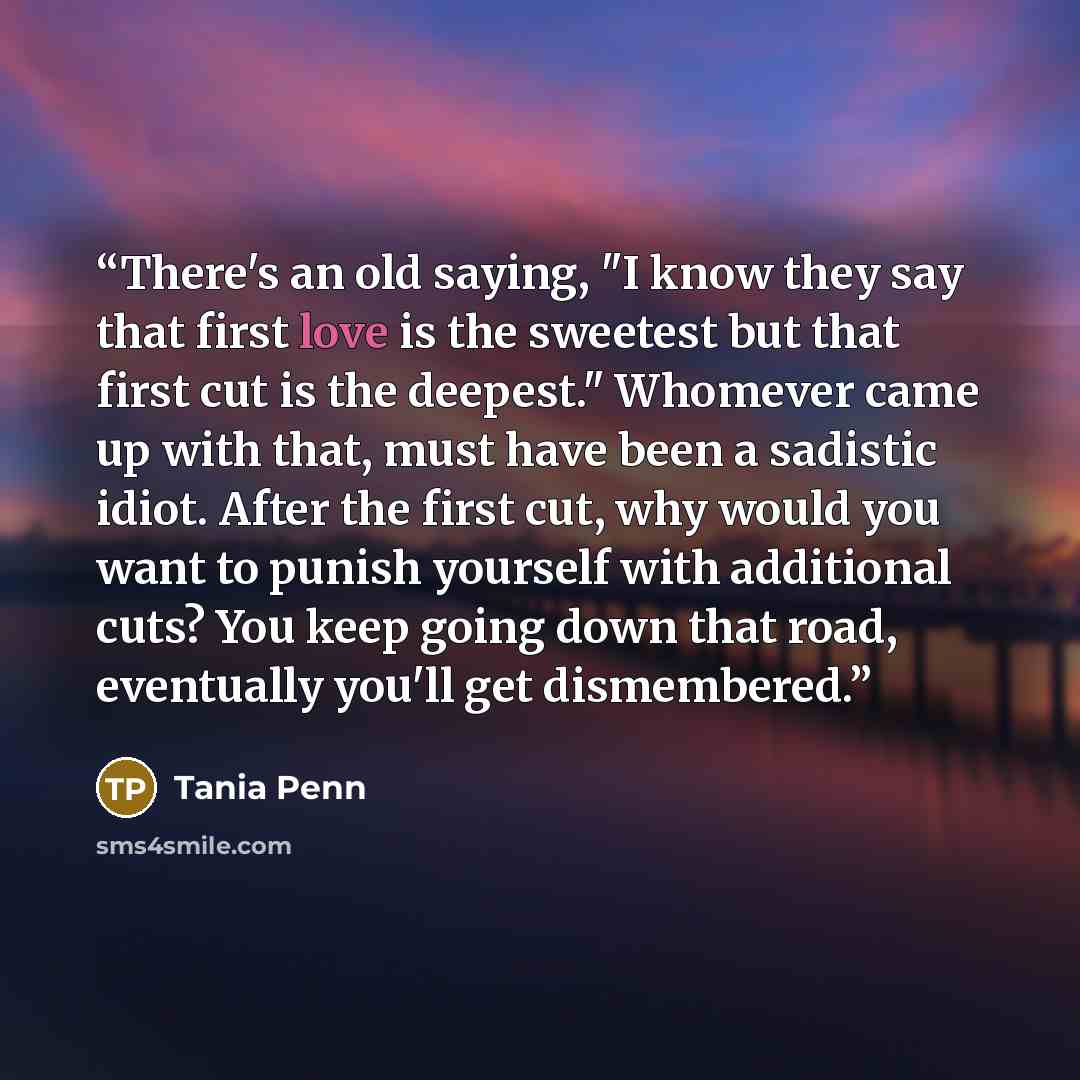 “There's an old saying, "I know they say that first love is the sweetest but that first cut is the deepest." Whomever came up with that, must have been a sadistic idiot. After the first cut, why would you want to punish yourself with additional cuts? You keep going down that road, eventually you'll…” quote by Tania Penn
