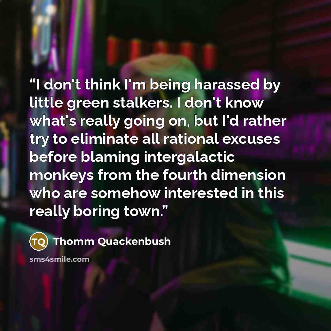 “I don't think I'm being harassed by little green stalkers. I don't know what's really going on, but I'd rather try to eliminate all rational excuses before blaming intergalactic monkeys from the fourth dimension who are somehow interested in this really boring town.” quote by Thomm Quackenbush