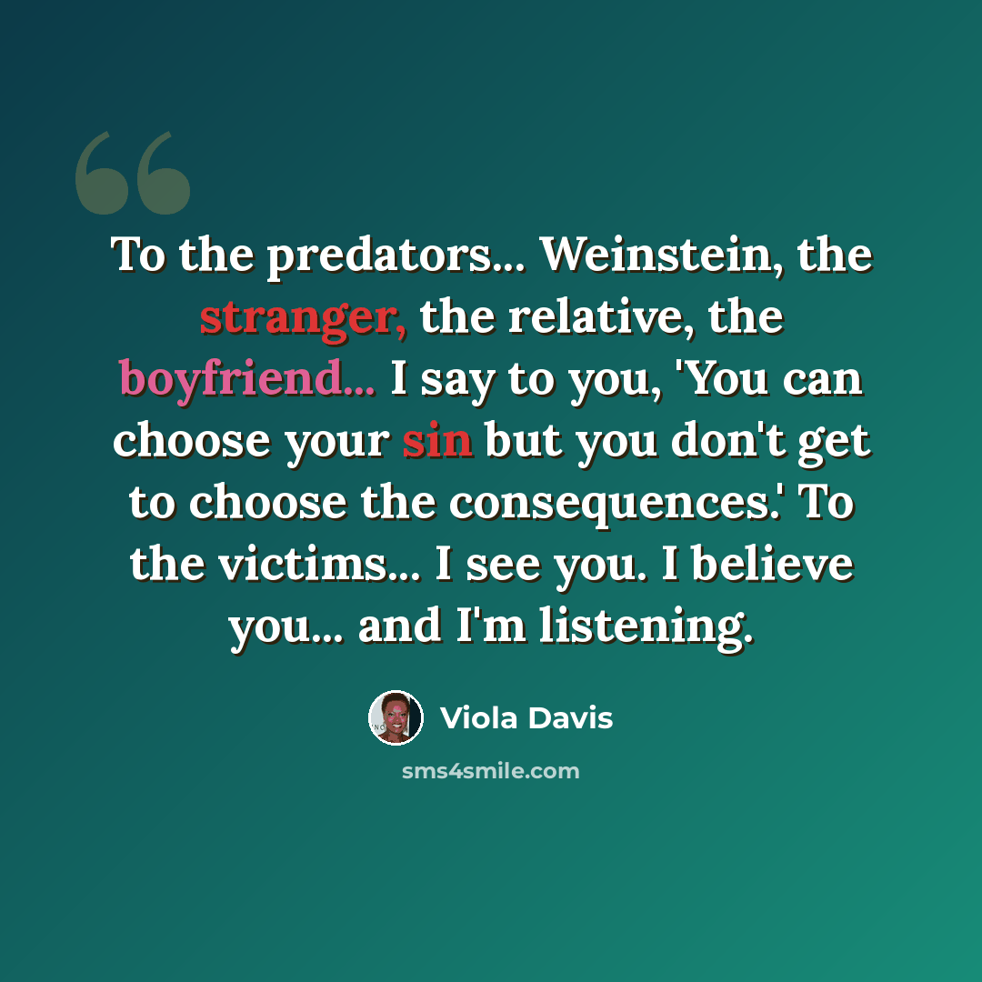 “To the predators... Weinstein, the stranger, the relative, the boyfriend... I say to you, 'You can choose your sin but you don't get to choose the consequences.' To the victims... I see you. I believe you... and I'm listening.” quote by Viola Davis