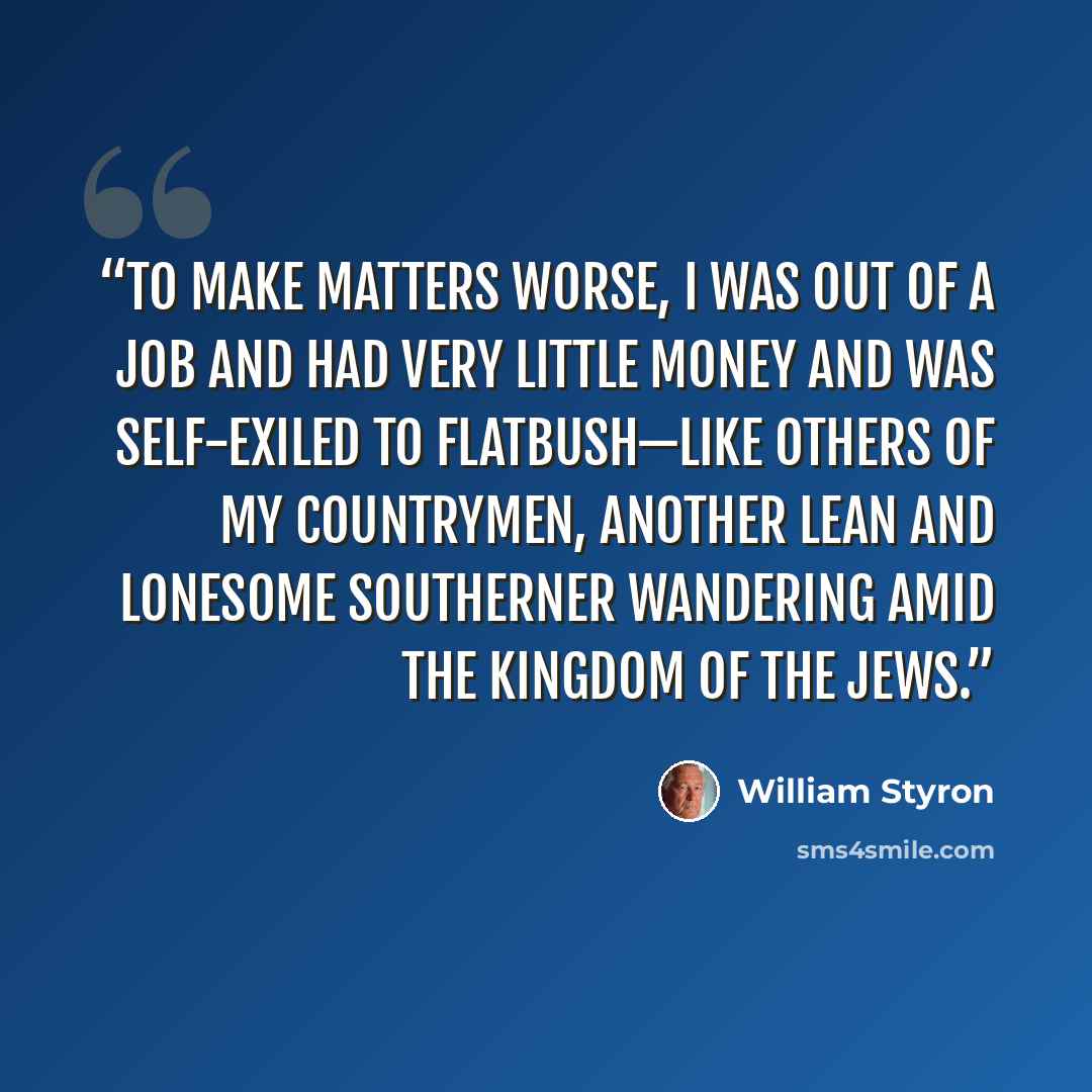 “To make matters worse, I was out of a job and had very little money and was self-exiled to Flatbush—like others of my countrymen, another lean and lonesome Southerner wandering amid the Kingdom of the Jews.” quote by William Styron
