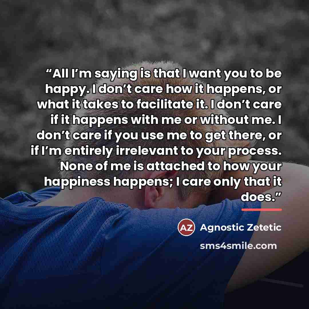 “All I’m saying is that I want you to be happy. I don’t care how it happens, or what it takes to facilitate it. I don’t care if it happens with me or without me. I don’t care if you use me to get there, or if I’m entirely irrelevant to your process. None of me is attached to how your happiness…” quote by Agnostic Zetetic