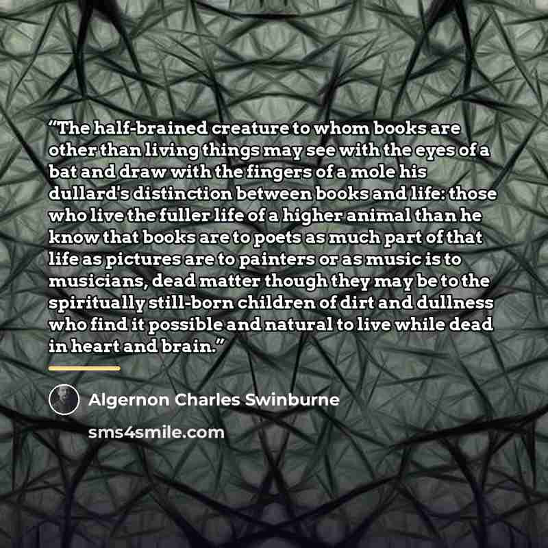 “The half-brained creature to whom books are other than living things may see with the eyes of a bat and draw with the fingers of a mole his dullard's distinction between books and life: those who live the fuller life of a higher animal than he know that books are to poets as much part of that life…” quote by Algernon Charles Swinburne