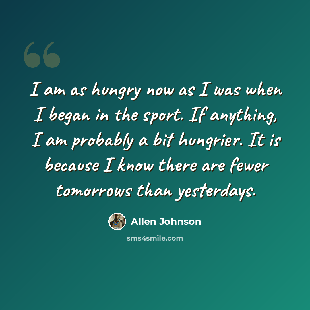 “I am as hungry now as I was when I began in the sport. If anything, I am probably a bit hungrier. It is because I know there are fewer tomorrows than yesterdays.” quote by Allen Johnson
