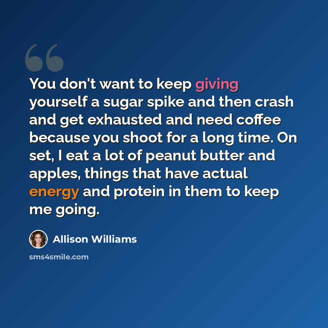 “You don't want to keep giving yourself a sugar spike and then crash and get exhausted and need coffee because you shoot for a long time. On set, I eat a lot of peanut butter and apples, things that have actual energy and protein in them to keep me going.” quote by Allison Williams