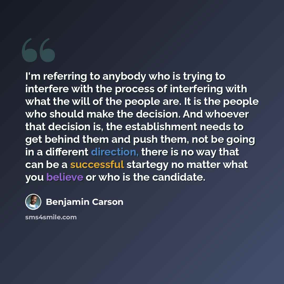 “I'm referring to anybody who is trying to interfere with the process of interfering with what the will of the people are. It is the people who should make the decision. And whoever that decision is, the establishment needs to get behind them and push them, not be going in a different direction…” quote by Benjamin Carson