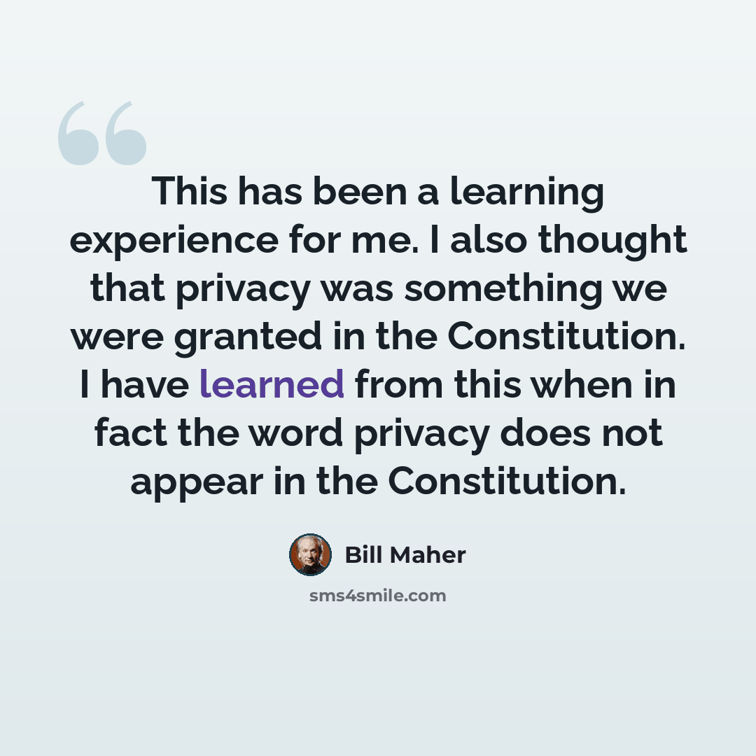 “This has been a learning experience for me. I also thought that privacy was something we were granted in the Constitution. I have learned from this when in fact the word privacy does not appear in the Constitution.” quote by Bill Maher
