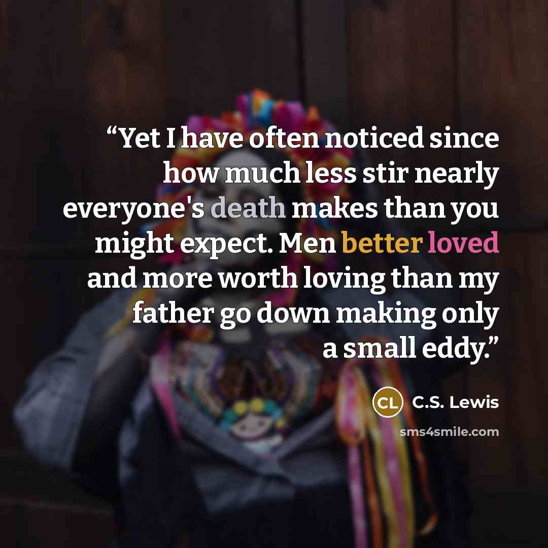 “Yet I have often noticed since how much less stir nearly everyone's death makes than you might expect. Men better loved and more worth loving than my father go down making only a small eddy.” quote by C.S. Lewis