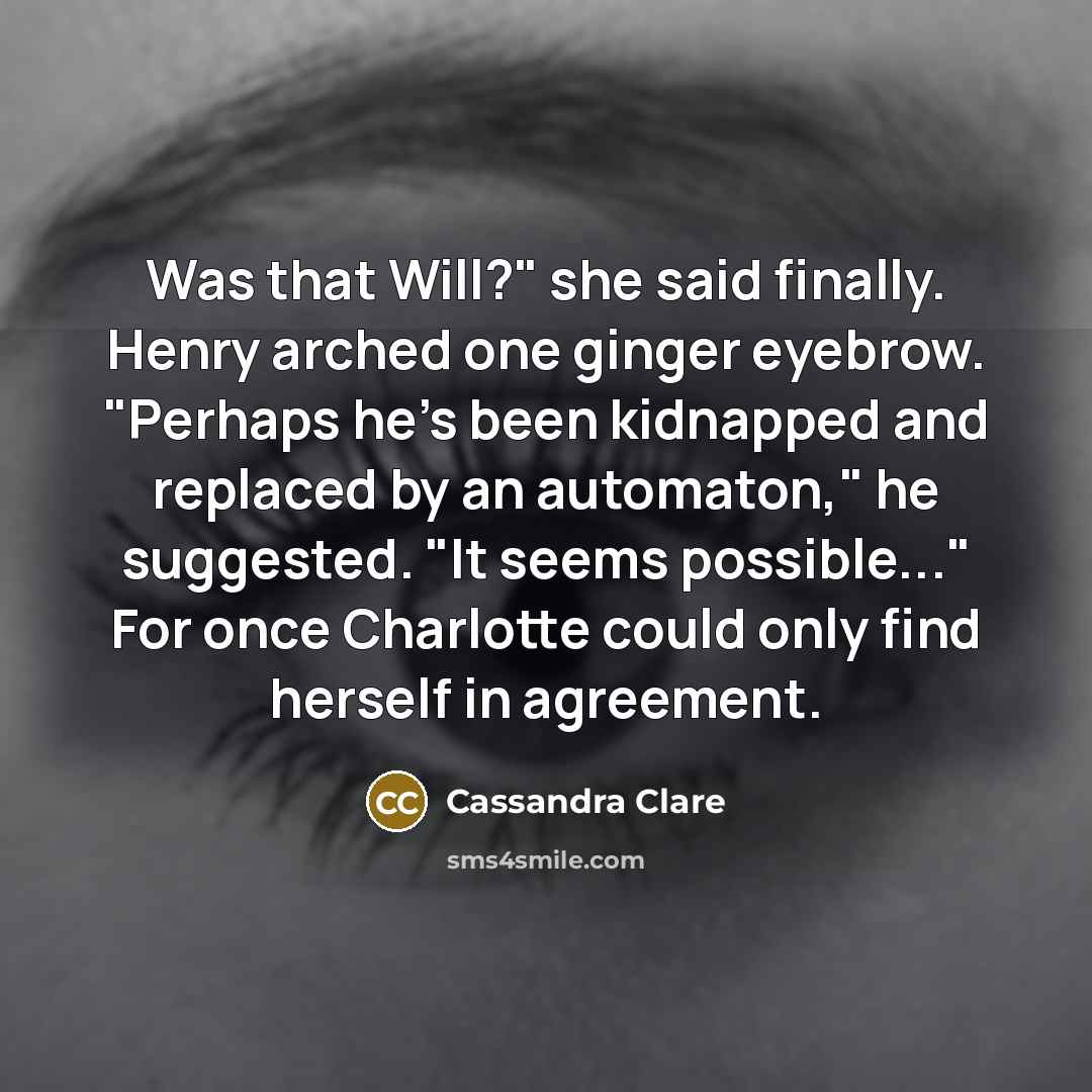 “Was that Will?" she said finally. Henry arched one ginger eyebrow. "Perhaps he's been kidnapped and replaced by an automaton," he suggested. "It seems possible..." For once Charlotte could only find herself in agreement.” quote by Cassandra Clare