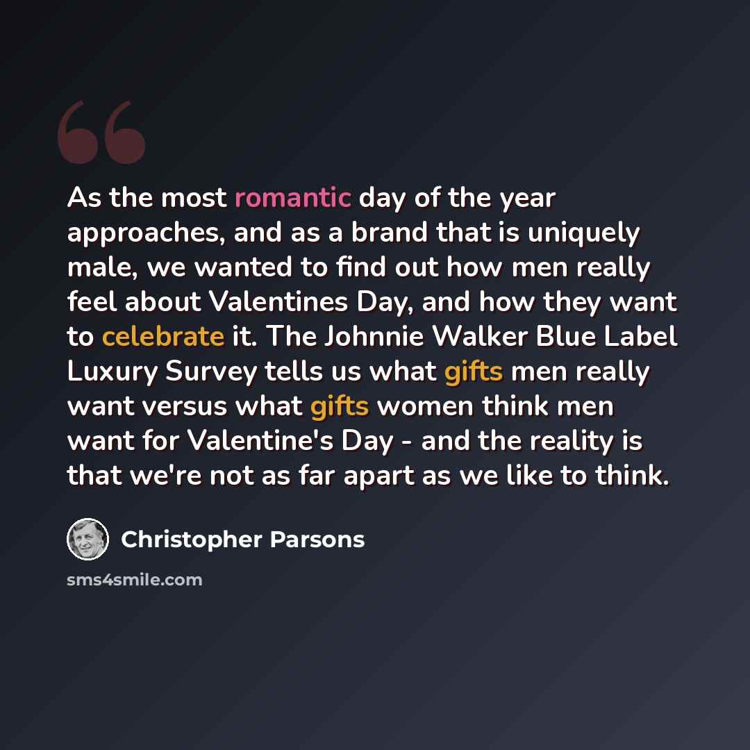 “As the most romantic day of the year approaches, and as a brand that is uniquely male, we wanted to find out how men really feel about Valentines Day, and how they want to celebrate it. The Johnnie Walker Blue Label Luxury Survey tells us what gifts men really want versus what gifts women think…” quote by Christopher Parsons