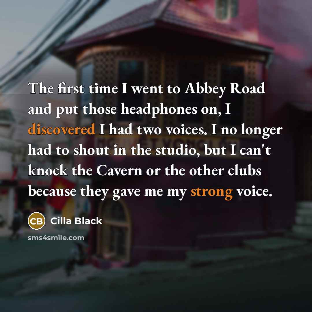 “The first time I went to Abbey Road and put those headphones on, I discovered I had two voices. I no longer had to shout in the studio, but I can't knock the Cavern or the other clubs because they gave me my strong voice.” quote by Cilla Black