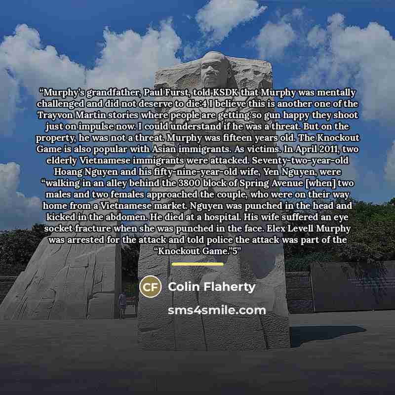 “Murphy’s grandfather, Paul Furst, told KSDK that Murphy was mentally challenged and did not deserve to die:4 I believe this is another one of the Trayvon Martin stories where people are getting so gun happy they shoot just on impulse now. I could understand if he was a threat. But on the property…” quote by Colin Flaherty