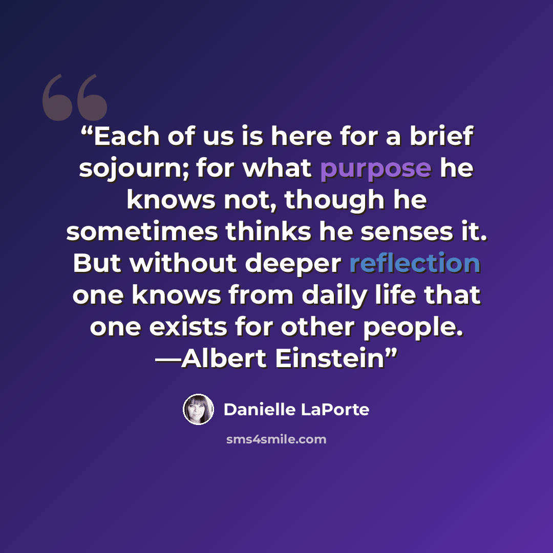 “Each of us is here for a brief sojourn; for what purpose he knows not, though he sometimes thinks he senses it. But without deeper reflection one knows from daily life that one exists for other people. —Albert Einstein” quote by Danielle LaPorte