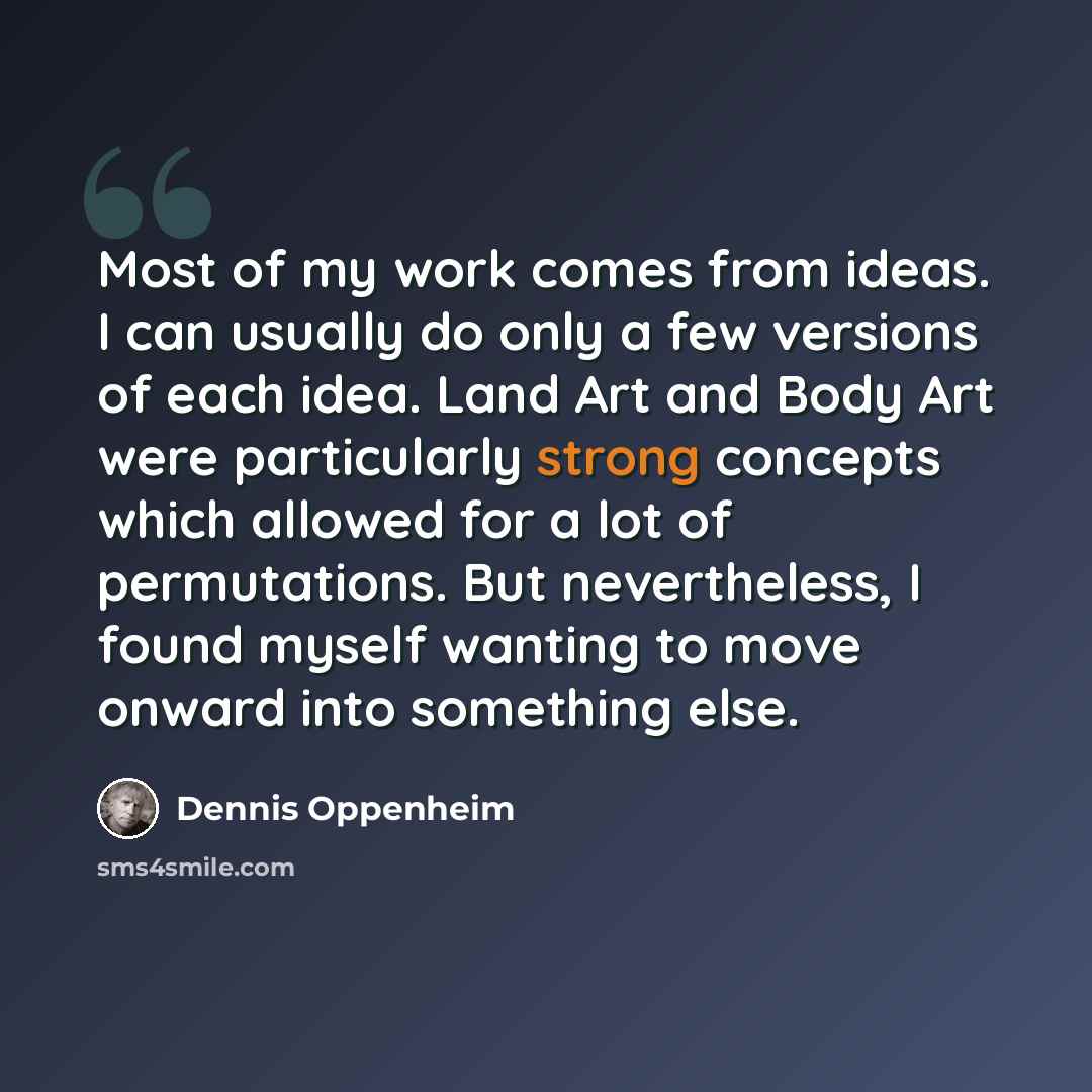 “Most of my work comes from ideas. I can usually do only a few versions of each idea. Land Art and Body Art were particularly strong concepts which allowed for a lot of permutations. But nevertheless, I found myself wanting to move onward into something else.” quote by Dennis Oppenheim