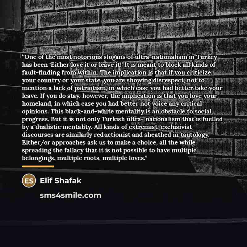 “One of the most notorious slogans of ultra-nationalism in Turkey has been ‘Either love it or leave it!’ It is meant to block all kinds of fault-finding from within. The implication is that if you criticize your country or your state, you are showing disrespect, not to mention a lack of patriotism…” quote by Elif Shafak