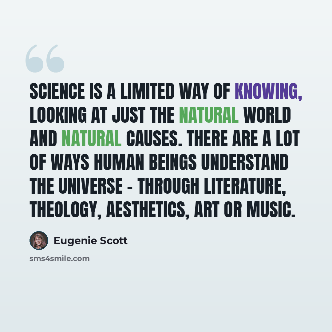 “Science is a limited way of knowing, looking at just the natural world and natural causes. There are a lot of ways human beings understand the universe - through literature, theology, aesthetics, art or music.” quote by Eugenie Scott