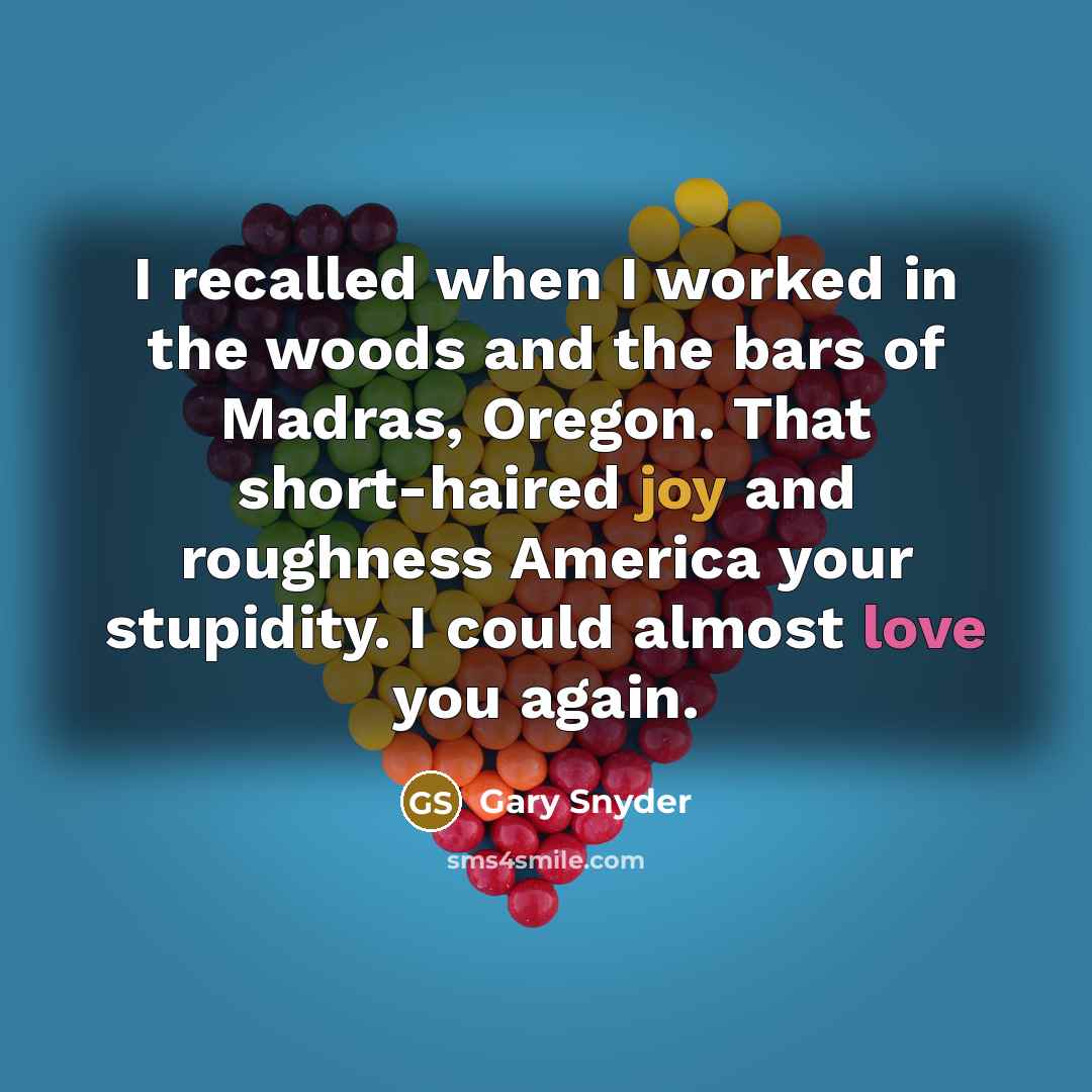 “I recalled when I worked in the woods and the bars of Madras, Oregon. That short-haired joy and roughness America your stupidity. I could almost love you again.” quote by Gary Snyder
