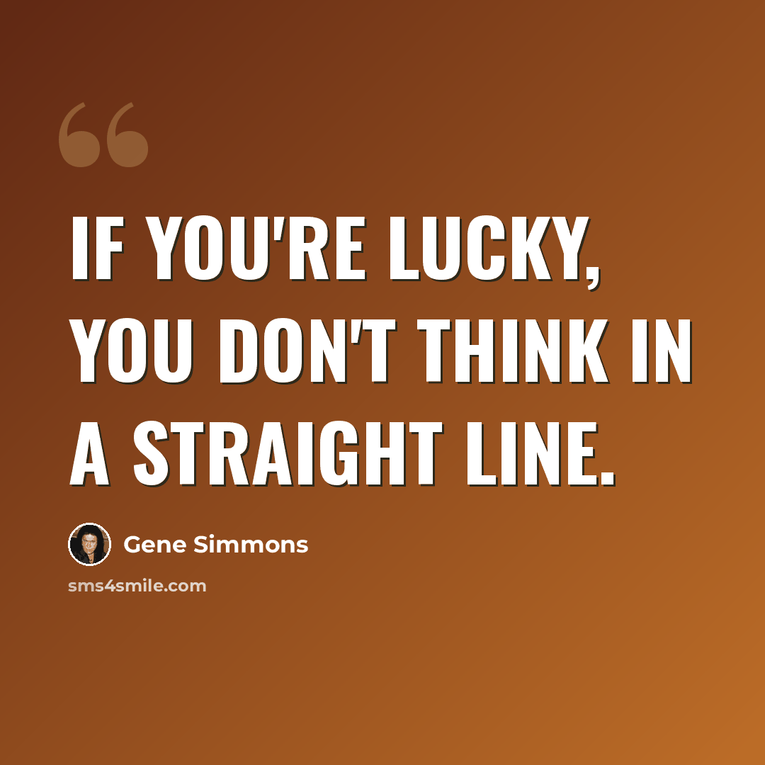 “If you're lucky, you don't think in a straight line.” quote by Gene Simmons