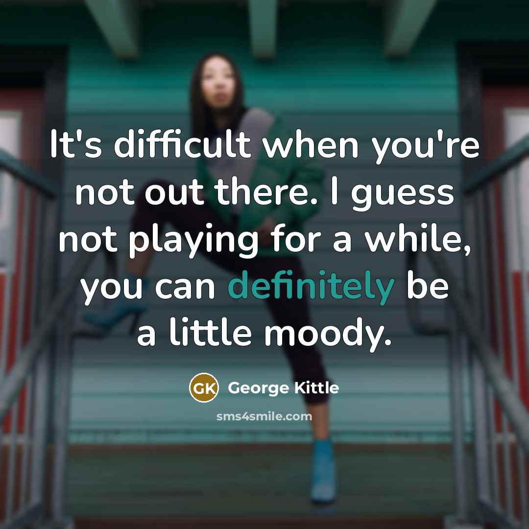 “It's difficult when you're not out there. I guess not playing for a while, you can definitely be a little moody.” quote by George Kittle