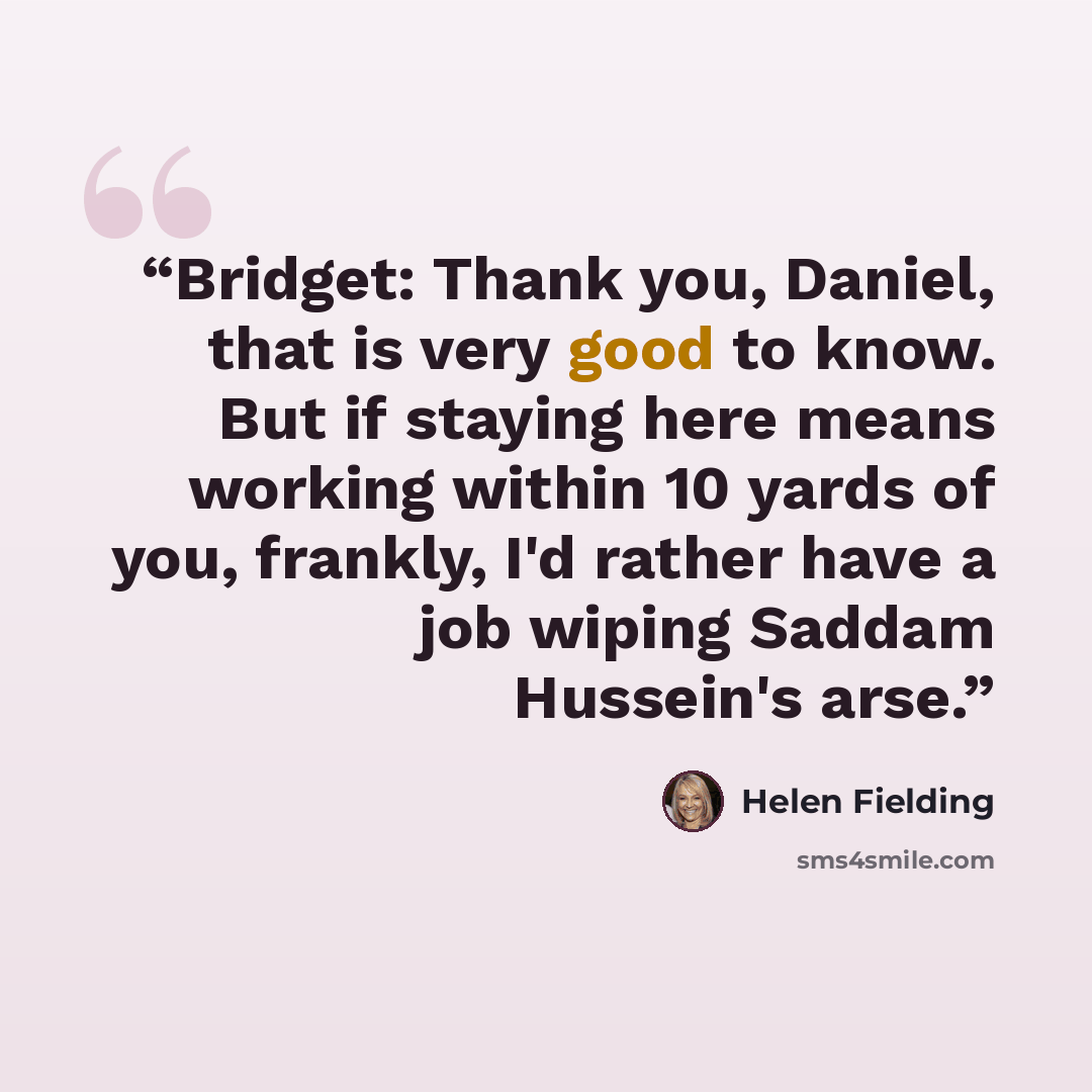 “Bridget: Thank you, Daniel, that is very good to know. But if staying here means working within 10 yards of you, frankly, I'd rather have a job wiping Saddam Hussein's arse.” quote by Helen Fielding
